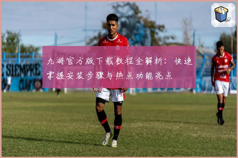 九游官方版下载教程全解析：快速掌握安装步骤与热点功能亮点