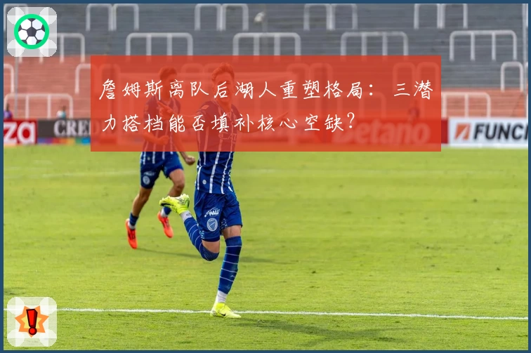 詹姆斯离队后湖人重塑格局:三潜力搭档能否填补核心空缺?