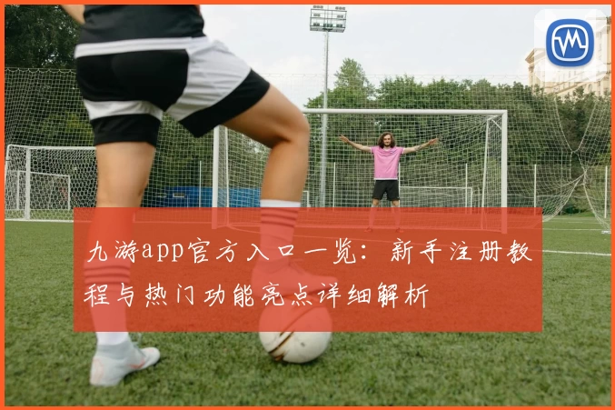 九游app官方入口一览：新手注册教程与热门功能亮点详细解析