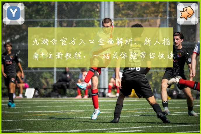 九游会官方入口全面解析：新人指南+注册教程，一站式体验带你快速上手