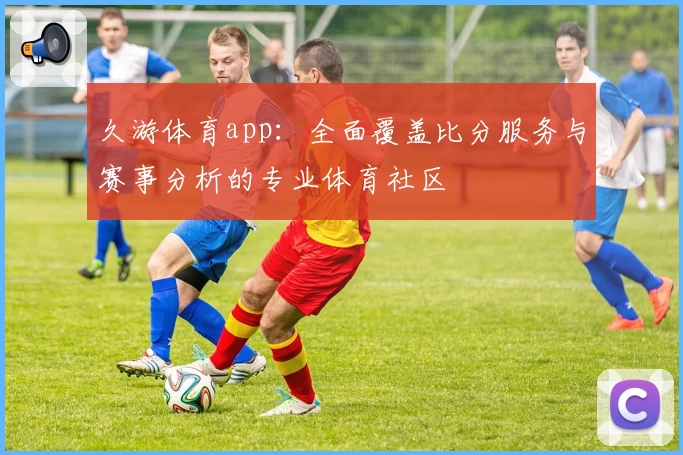 久游体育app：全面覆盖比分服务与赛事分析的专业体育社区