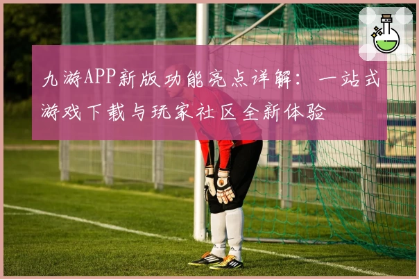 九游APP新版功能亮点详解：一站式游戏下载与玩家社区全新体验