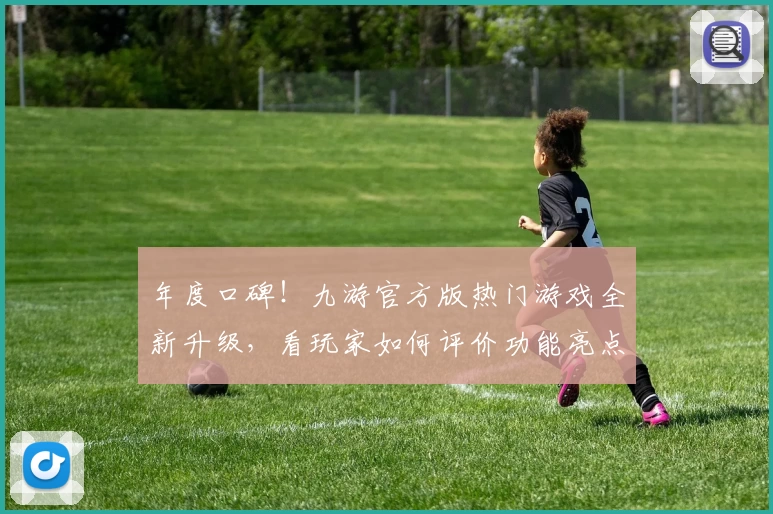 年度口碑！九游官方版热门游戏全新升级，看玩家如何评价功能亮点