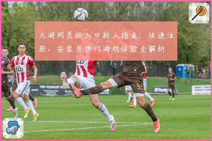九游网页版入口新人指南：快速注册、安装与热门游戏体验全解析