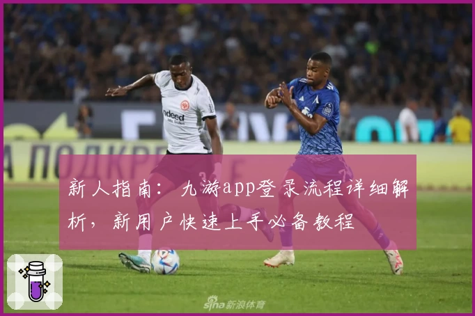新人指南：九游app登录流程详细解析，新用户快速上手必备教程