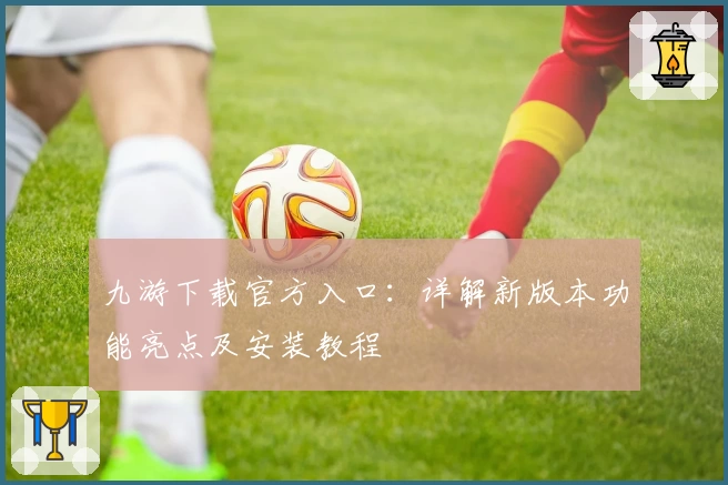 九游下载官方入口：详解新版本功能亮点及安装教程