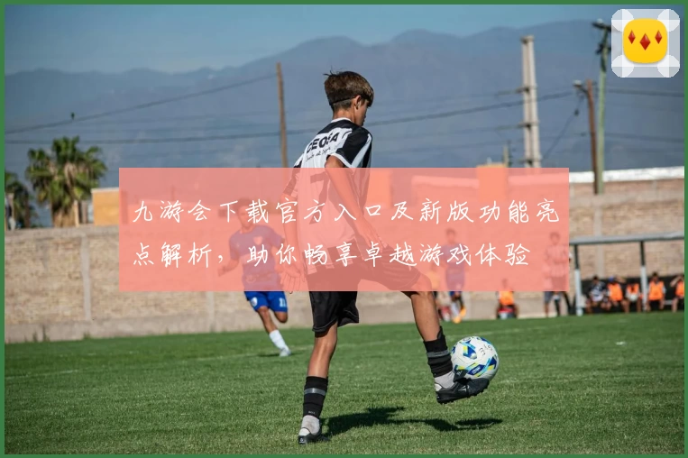 九游会下载官方入口及新版功能亮点解析，助你畅享卓越游戏体验