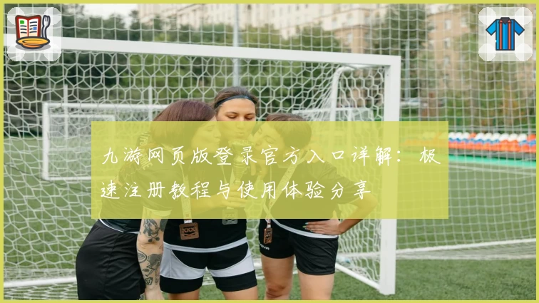 九游网页版登录官方入口详解：极速注册教程与使用体验分享