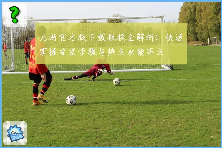 九游官方版下载教程全解析：快速掌握安装步骤与热点功能亮点