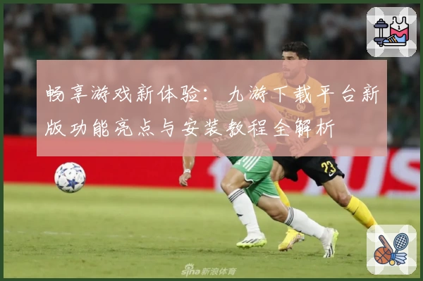 畅享游戏新体验：九游下载平台新版功能亮点与安装教程全解析