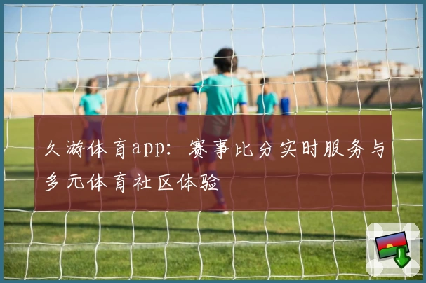 久游体育app:赛事比分实时服务与多元体育社区体验