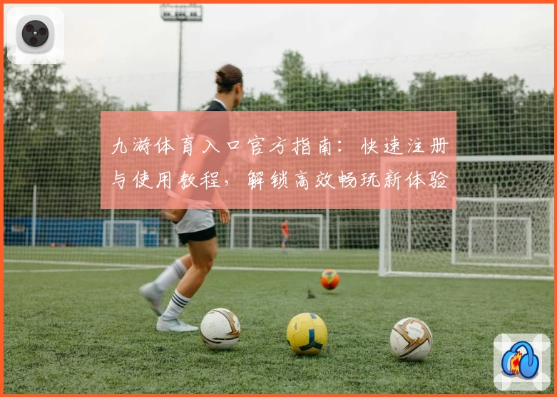 九游体育入口官方指南：快速注册与使用教程，解锁高效畅玩新体验