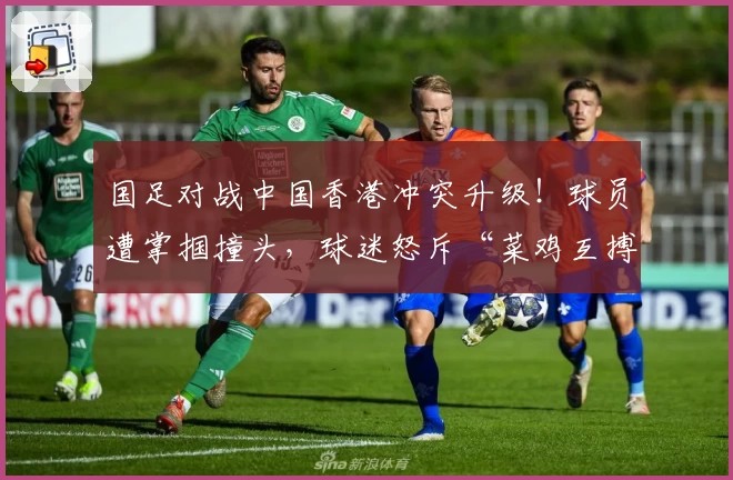 国足对战中国香港冲突升级！球员遭掌掴撞头，球迷怒斥“菜鸡互搏”