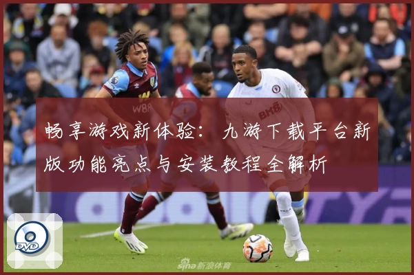畅享游戏新体验：九游下载平台新版功能亮点与安装教程全解析