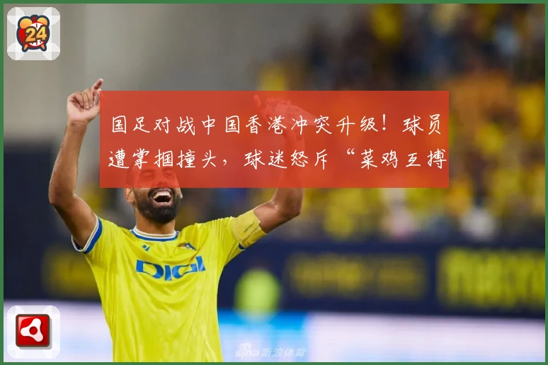 国足对战中国香港冲突升级!球员遭掌掴撞头,球迷怒斥“菜鸡互搏”