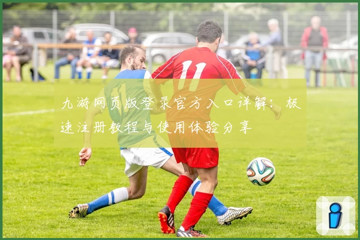 九游网页版登录官方入口详解：极速注册教程与使用体验分享