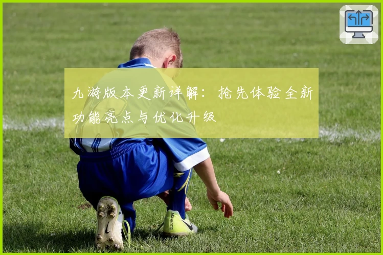 九游版本更新详解：抢先体验全新功能亮点与优化升级