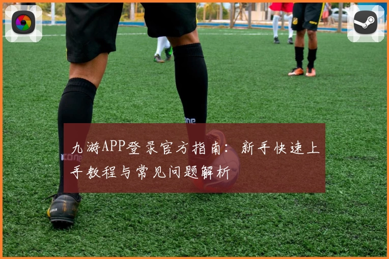 九游APP登录官方指南：新手快速上手教程与常见问题解析