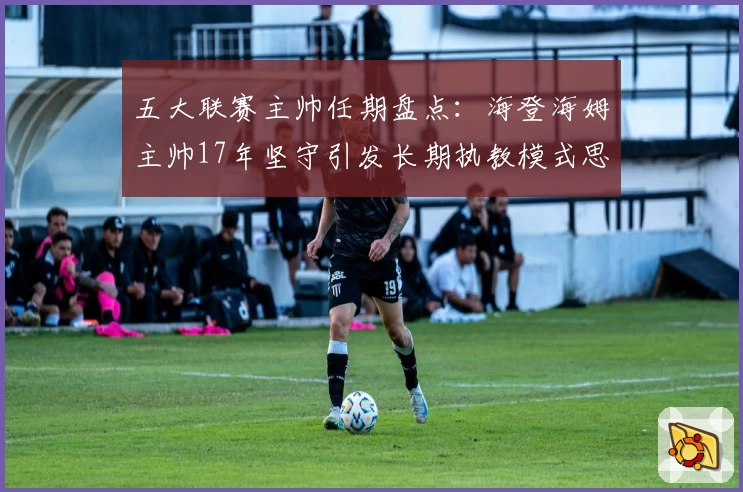 五大联赛主帅任期盘点:海登海姆主帅17年坚守引发长期执教模式思考