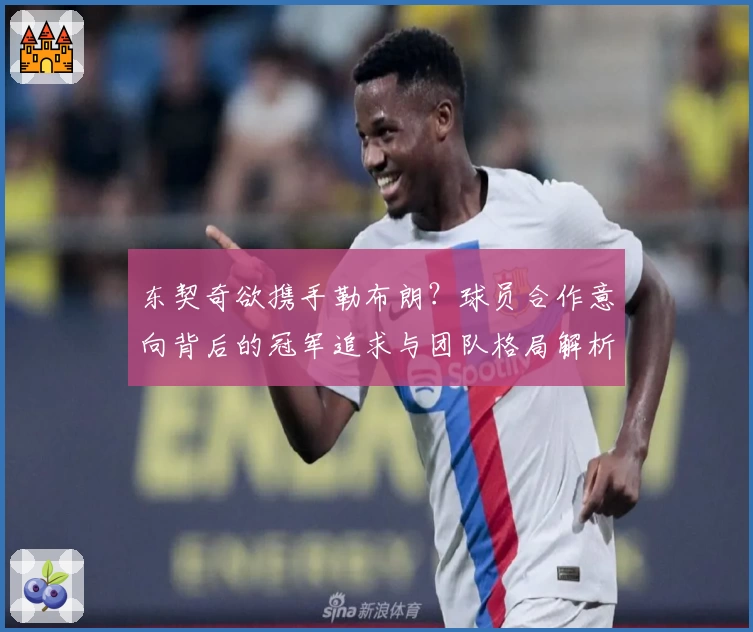 东契奇欲携手勒布朗?球员合作意向背后的冠军追求与团队格局解析