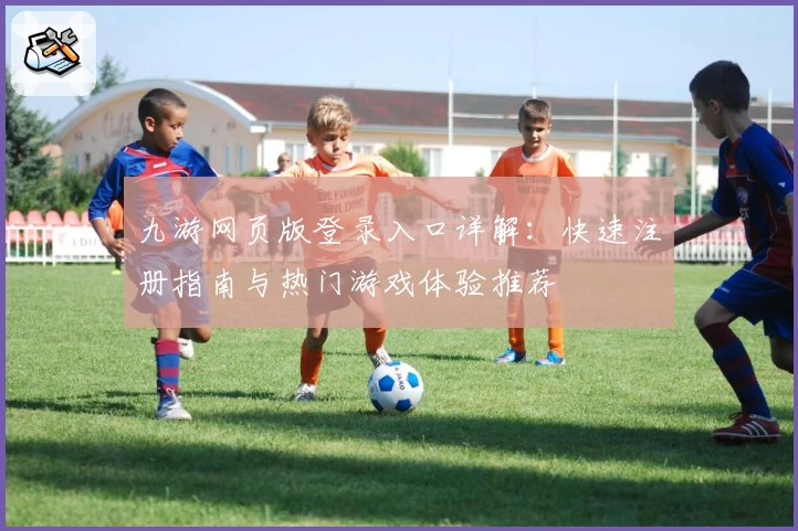 九游网页版登录入口详解：快速注册指南与热门游戏体验推荐