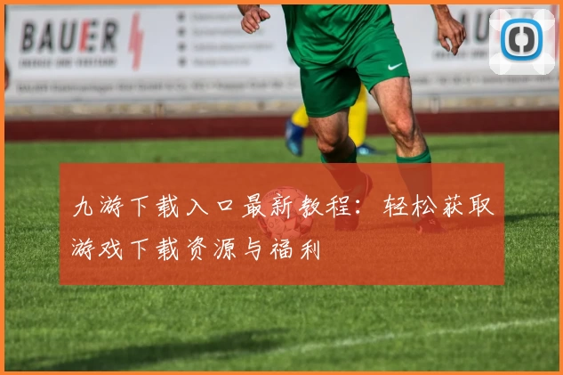 九游下载入口最新教程：轻松获取游戏下载资源与福利