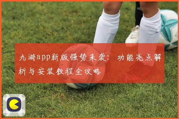 九游app新版强势来袭：功能亮点解析与安装教程全攻略