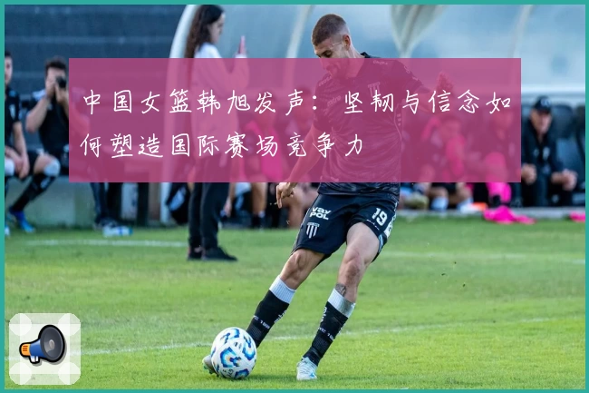 中国女篮韩旭发声：坚韧与信念如何塑造国际赛场竞争力