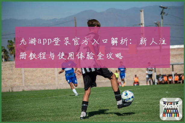 九游app登录官方入口解析：新人注册教程与使用体验全攻略