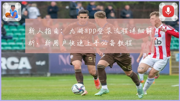 新人指南：九游app登录流程详细解析，新用户快速上手必备教程