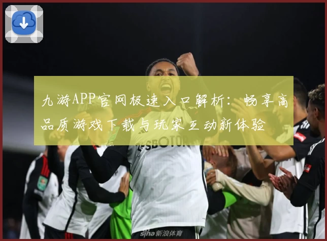 九游APP官网极速入口解析：畅享高品质游戏下载与玩家互动新体验