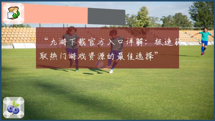 “九游下载官方入口详解:极速获取热门游戏资源的最佳选择”